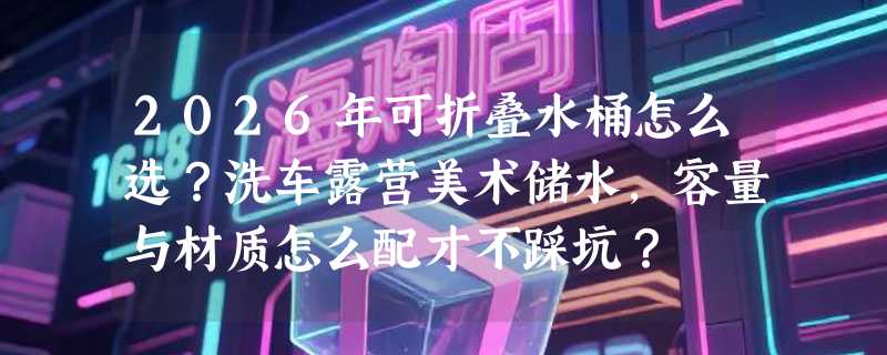 2026年可折叠水桶怎么选？洗车露营美术储水，容量与材质怎么配才不踩坑？