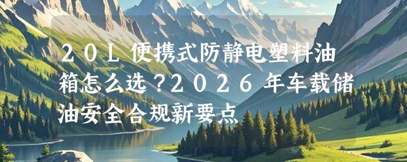 20L便携式防静电塑料油箱怎么选？2026年车载储油安全合规新要点