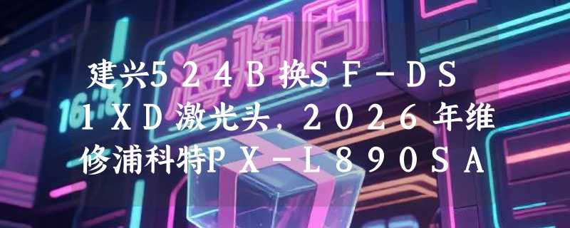 建兴524B换SF-DS1XD激光头，2026年维修浦科特PX-L890SA需注意什么？