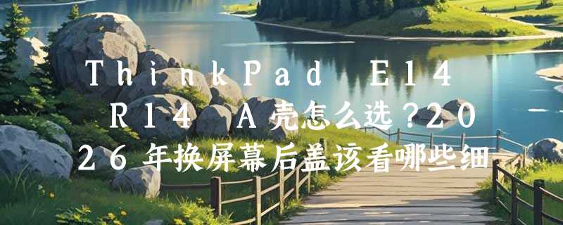 ThinkPad E14 R14 A壳怎么选？2026年换屏幕后盖该看哪些细节？