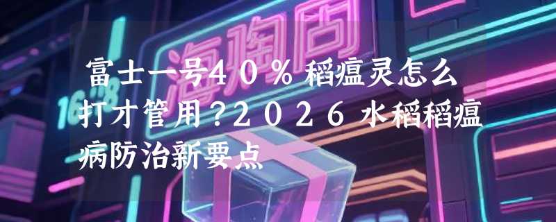 富士一号40%稻瘟灵怎么打才管用？2026水稻稻瘟病防治新要点