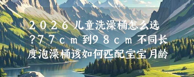 2026儿童洗澡桶怎么选？77cm到98cm不同长度泡澡桶该如何匹配宝宝月龄