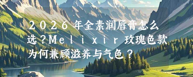 2026年全素润唇膏怎么选？Melixir玫瑰色款为何兼顾滋养与气色？