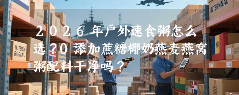 2026年户外速食粥怎么选？0添加蔗糖椰奶燕麦燕窝粥配料干净吗？