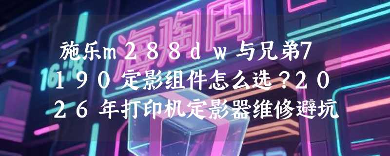 施乐m288dw与兄弟7190定影组件怎么选？2026年打印机定影器维修避坑指南