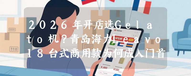 2026年开店选Gelato机？青岛海力Leavo18台式商用款为何成入门首选？