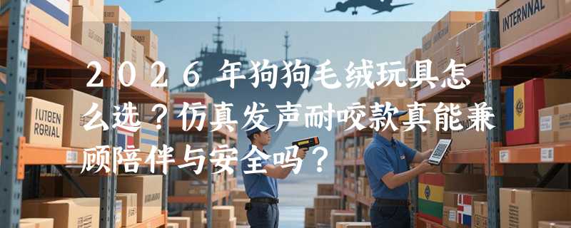 2026年狗狗毛绒玩具怎么选？仿真发声耐咬款真能兼顾陪伴与安全吗？