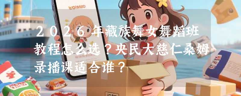 2026年藏族舞女舞蹈班教程怎么选？央民大慈仁桑姆录播课适合谁？