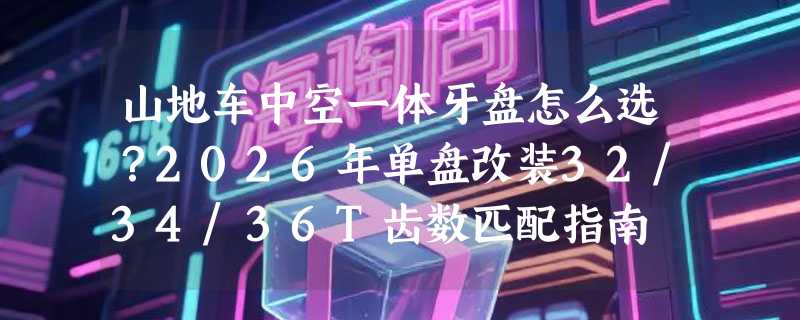 山地车中空一体牙盘怎么选？2026年单盘改装32/34/36T齿数匹配指南