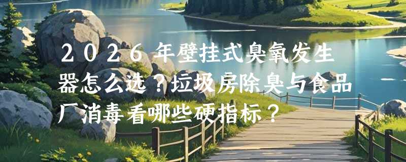 2026年壁挂式臭氧发生器怎么选？垃圾房除臭与食品厂消毒看哪些硬指标？