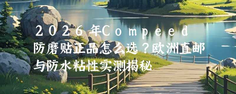2026年Compeed防磨贴正品怎么选？欧洲直邮与防水粘性实测揭秘