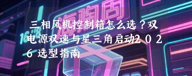 三相风机控制箱怎么选？双电源双速与星三角启动2026选型指南