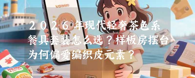 2026年现代轻奢茶色系餐具套装怎么选？样板房摆台为何偏爱编织皮元素？