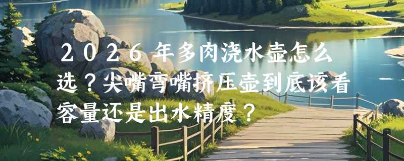 2026年多肉浇水壶怎么选？尖嘴弯嘴挤压壶到底该看容量还是出水精度？