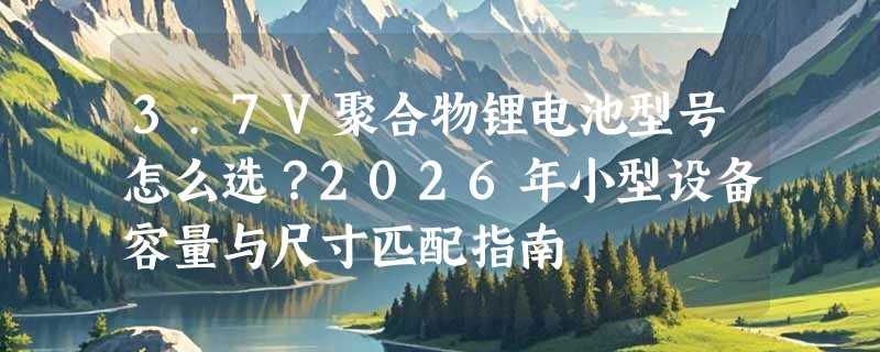 3.7V聚合物锂电池型号怎么选？2026年小型设备容量与尺寸匹配指南