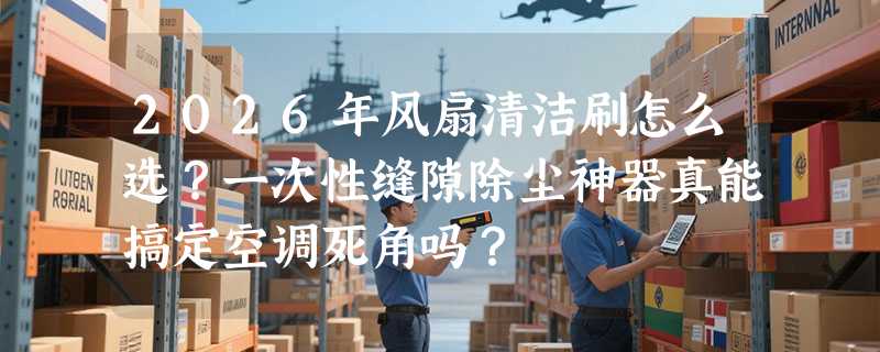2026年风扇清洁刷怎么选？一次性缝隙除尘神器真能搞定空调死角吗？