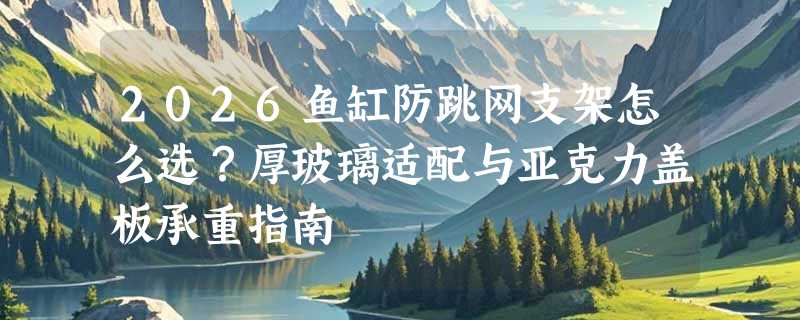 2026鱼缸防跳网支架怎么选？厚玻璃适配与亚克力盖板承重指南