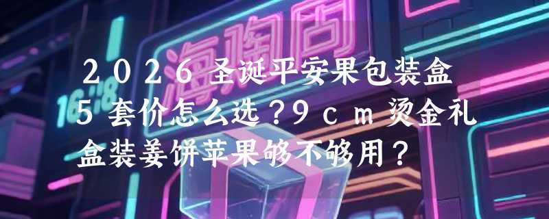 2026圣诞平安果包装盒5套价怎么选？9cm烫金礼盒装姜饼苹果够不够用？