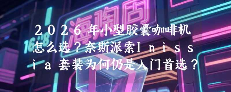 2026年小型胶囊咖啡机怎么选？奈斯派索Inissia套装为何仍是入门首选？