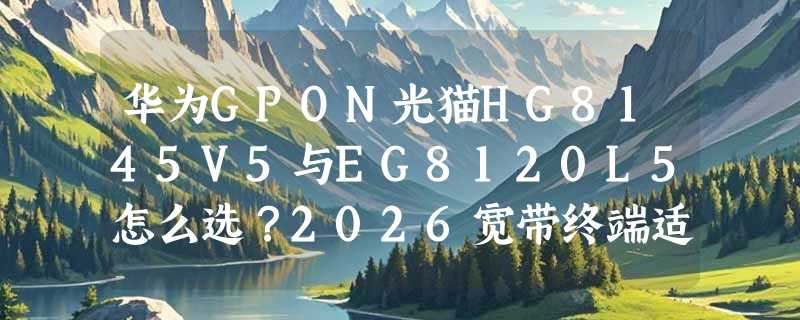 华为GPON光猫HG8145V5与EG8120L5怎么选？2026宽带终端适配指南