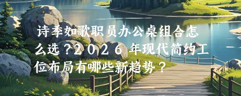 诗季如歌职员办公桌组合怎么选？2026年现代简约工位布局有哪些新趋势？