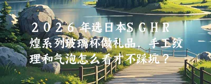 2026年选日本SGHR煌系列玻璃杯做礼品，手工纹理和气泡怎么看才不踩坑？