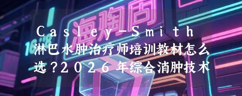 Casley-Smith淋巴水肿治疗师培训教材怎么选？2026年综合消肿技术实操指南