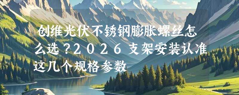创维光伏不锈钢膨胀螺丝怎么选？2026支架安装认准这几个规格参数
