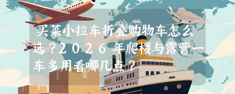买菜小拉车折叠购物车怎么选？2026年爬楼与露营一车多用看哪几点？