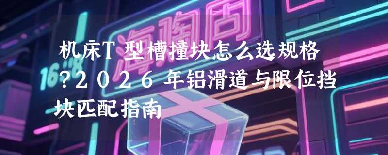 机床T型槽撞块怎么选规格？2026年铝滑道与限位挡块匹配指南