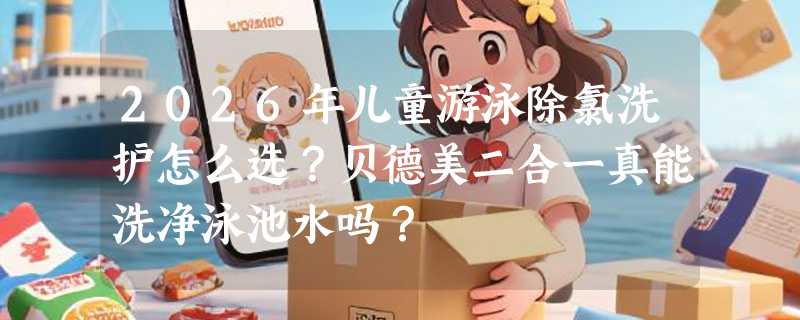 2026年儿童游泳除氯洗护怎么选？贝德美二合一真能洗净泳池水吗？