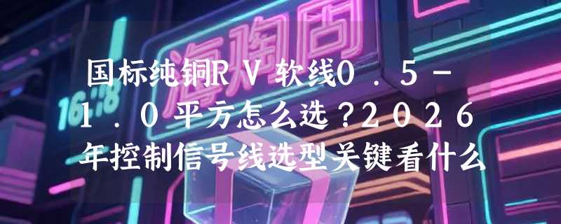 国标纯铜RV软线0.5-1.0平方怎么选？2026年控制信号线选型关键看什么