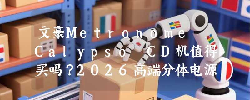 文豪Metronome Calypso CD机值得买吗？2026高端分体电源有何新趋势？
