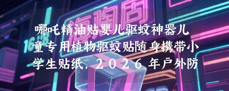 哪吒精油贴婴儿驱蚊神器儿童专用植物驱蚊贴随身携带小学生贴纸，2026年户外防护怎么选？