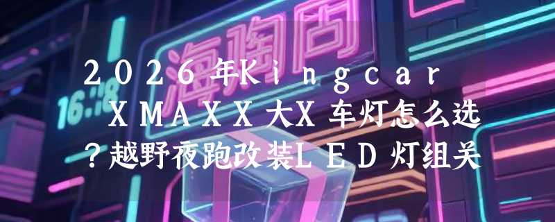2026年Kingcar XMAXX大X车灯怎么选？越野夜跑改装LED灯组关键看哪几点？
