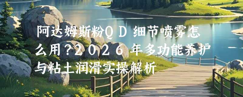 阿达姆斯粉QD细节喷雾怎么用？2026年多功能养护与粘土润滑实操解析