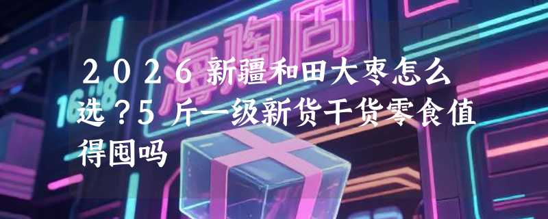 2026新疆和田大枣怎么选？5斤一级新货干货零食值得囤吗