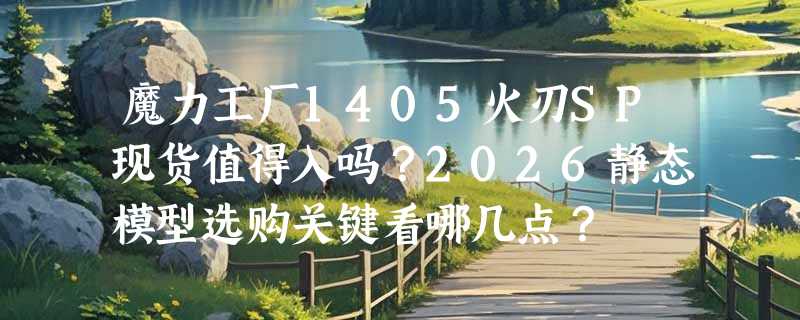 魔力工厂1405火刃SP现货值得入吗？2026静态模型选购关键看哪几点？