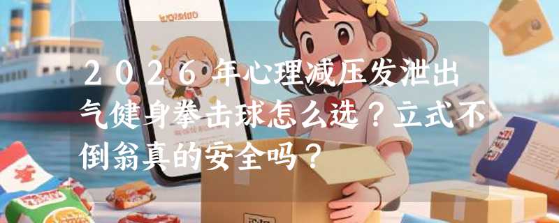 2026年心理减压发泄出气健身拳击球怎么选？立式不倒翁真的安全吗？