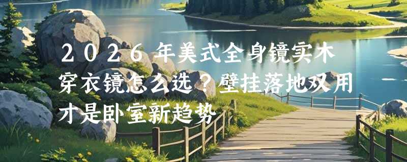 2026年美式全身镜实木穿衣镜怎么选？壁挂落地双用才是卧室新趋势