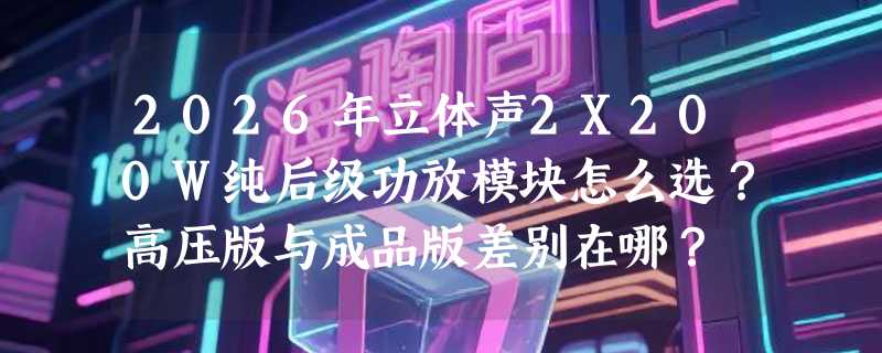 2026年立体声2X200W纯后级功放模块怎么选？高压版与成品版差别在哪？