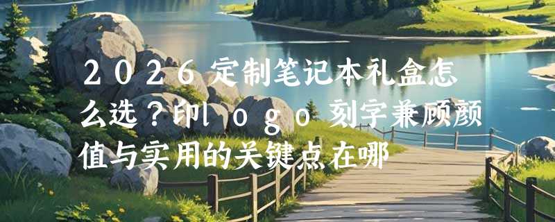 2026定制笔记本礼盒怎么选？印logo刻字兼顾颜值与实用的关键点在哪
