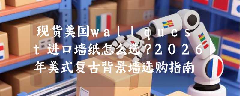 现货美国wallquest进口墙纸怎么选？2026年美式复古背景墙选购指南