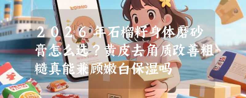 2026年石榴籽身体磨砂膏怎么选？黄皮去角质改善粗糙真能兼顾嫩白保湿吗