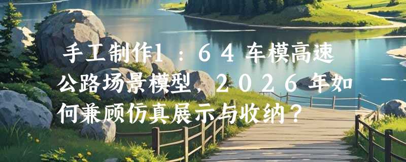 手工制作1:64车模高速公路场景模型，2026年如何兼顾仿真展示与收纳？