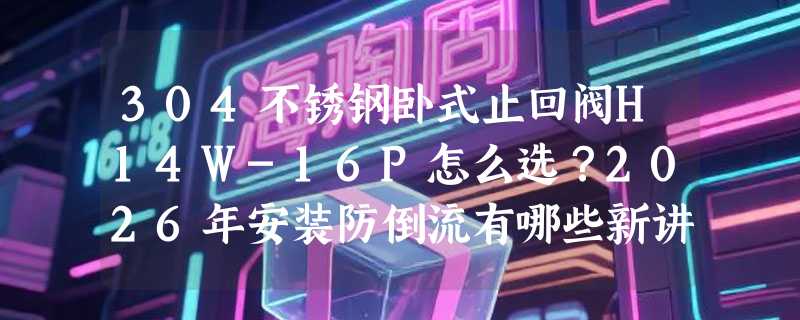304不锈钢卧式止回阀H14W-16P怎么选？2026年安装防倒流有哪些新讲究？