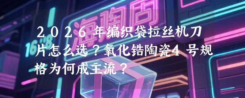 2026年编织袋拉丝机刀片怎么选？氧化锆陶瓷4号规格为何成主流？