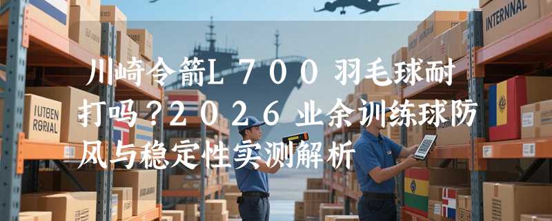 川崎令箭L700羽毛球耐打吗？2026业余训练球防风与稳定性实测解析