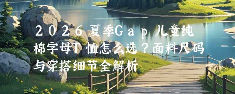 2026夏季Gap儿童纯棉字母T恤怎么选？面料尺码与穿搭细节全解析