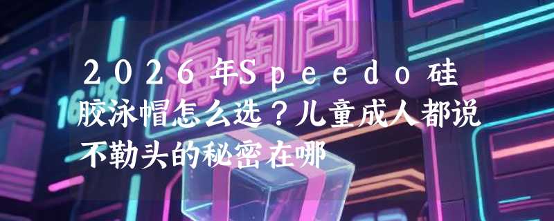 2026年Speedo硅胶泳帽怎么选？儿童成人都说不勒头的秘密在哪